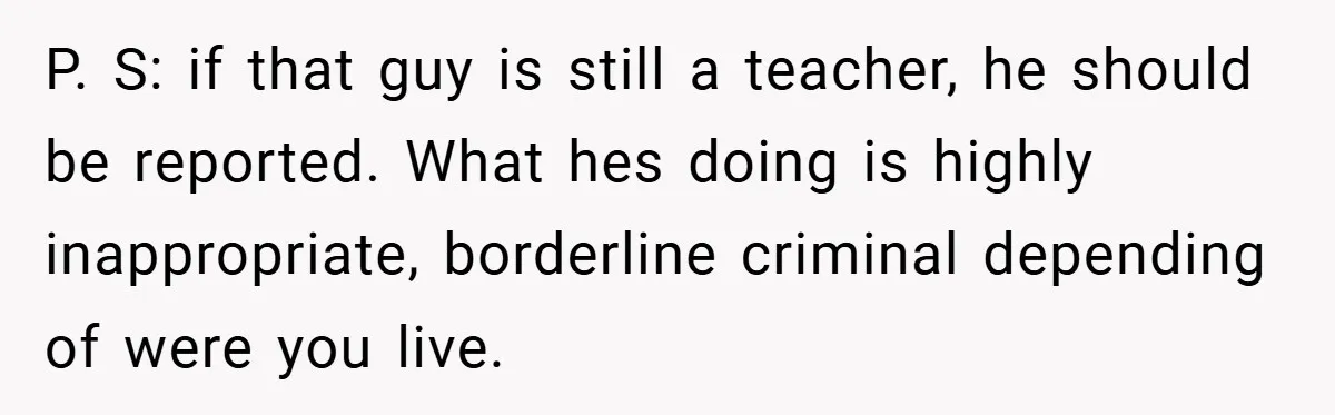 P. S: if that guy is still a teacher, he should be reported. What hes doing is highly inappropriate, borderline criminal depending of were you live.
