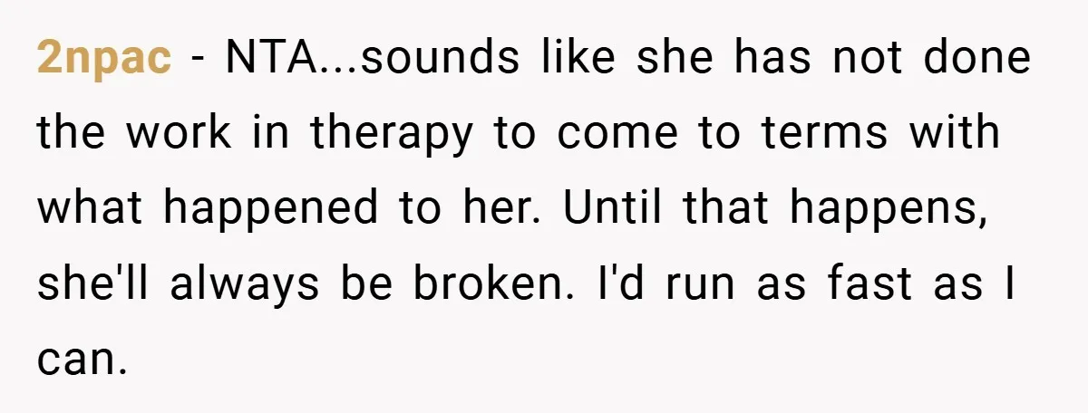 2npac − NTA...sounds like she has not done the work in therapy to come to terms with what happened to her. Until that happens, she'll always be broken. I'd run...