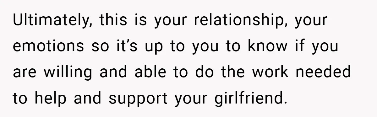 Ultimately, this is your relationship, your emotions so it’s up to you to know if you are willing and able to do the work needed to help and support your...