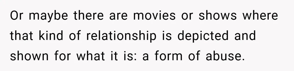 Or maybe there are movies or shows where that kind of relationship is depicted and shown for what it is: a form of abuse.