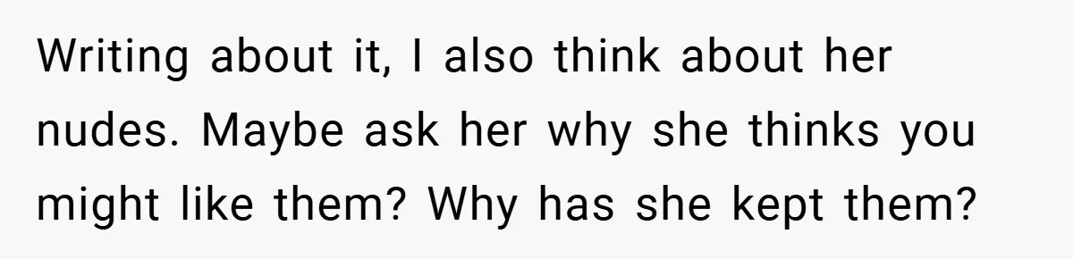 Writing about it, I also think about her nudes. Maybe ask her why she thinks you might like them? Why has she kept them?