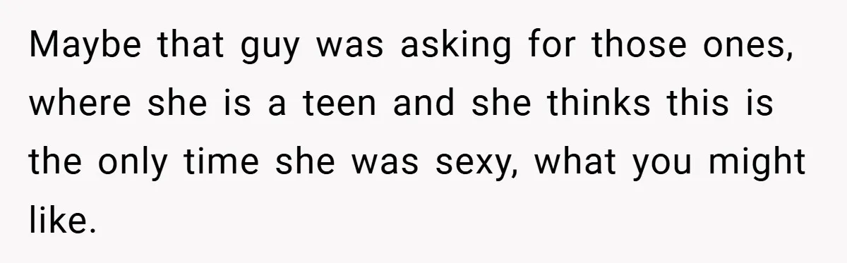 Maybe that guy was asking for those ones, where she is a teen and she thinks this is the only time she was sexy, what you might like.
