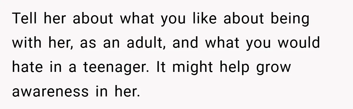 Tell her about what you like about being with her, as an adult, and what you would hate in a teenager. It might help grow awareness in her.