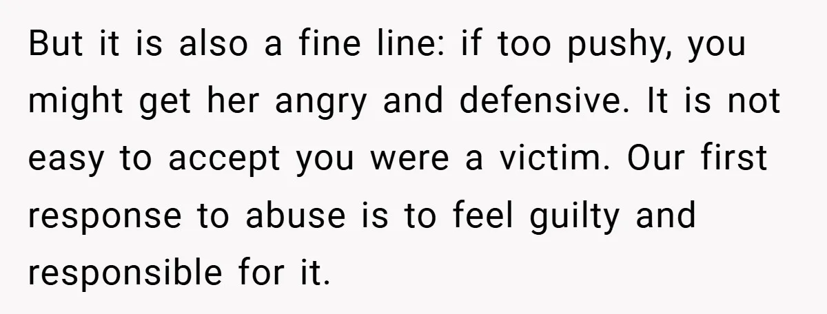 But it is also a fine line: if too pushy, you might get her angry and defensive. It is not easy to accept you were a victim. Our first response...