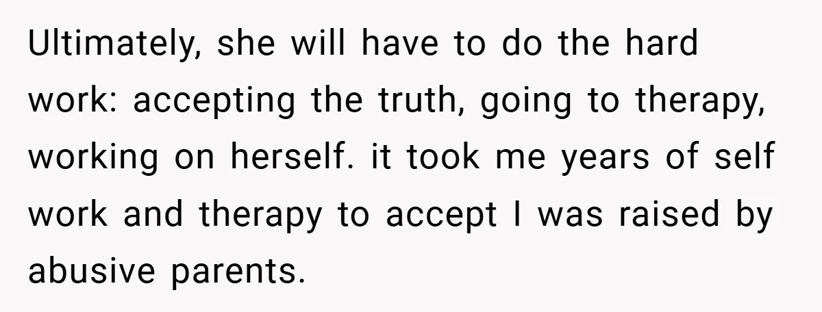 Ultimately, she will have to do the hard work: accepting the truth, going to therapy, working on herself. it took me years of self work and therapy to accept I...