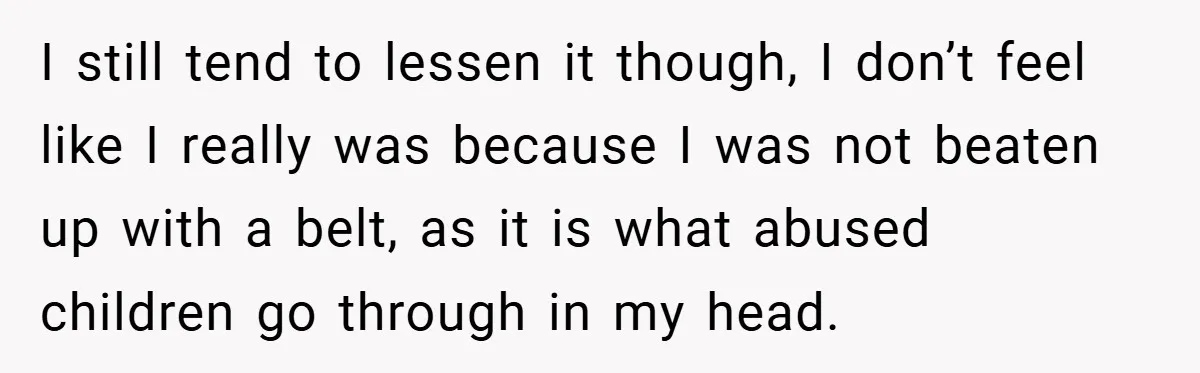 I still tend to lessen it though, I don’t feel like I really was because I was not beaten up with a belt, as it is what abused children go...
