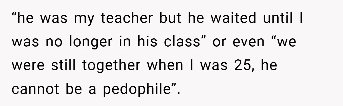 “he was my teacher but he waited until I was no longer in his class” or even “we were still together when I was 25, he cannot be a pedophile”.