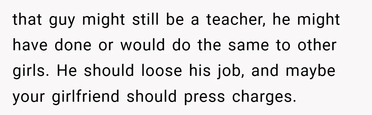 that guy might still be a teacher, he might have done or would do the same to other girls. He should loose his job, and maybe your girlfriend should press...