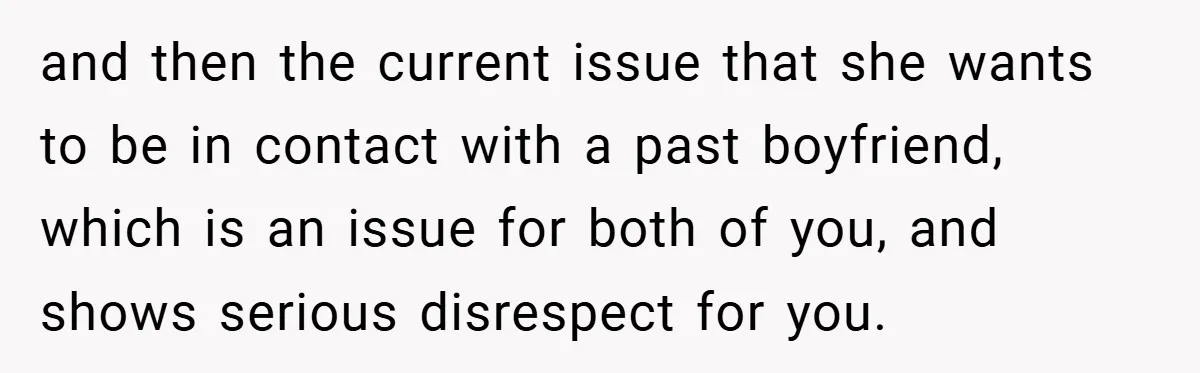 and then the current issue that she wants to be in contact with a past boyfriend, which is an issue for both of you, and shows serious disrespect for you.