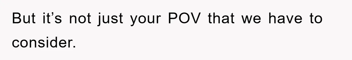 But it’s not just your POV that we have to consider.