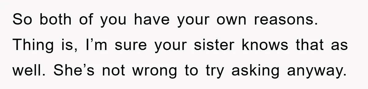 So both of you have your own reasons. Thing is, I’m sure your sister knows that as well. She’s not wrong to try asking anyway.