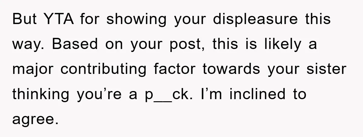 But YTA for showing your displeasure this way. Based on your post, this is likely a major contributing factor towards your sister thinking you’re a p__ck. I’m inclined to agree.