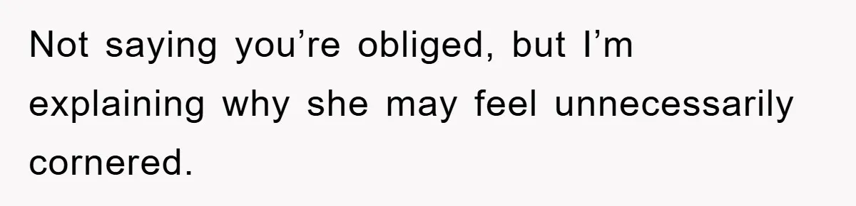 Not saying you’re obliged, but I’m explaining why she may feel unnecessarily cornered.