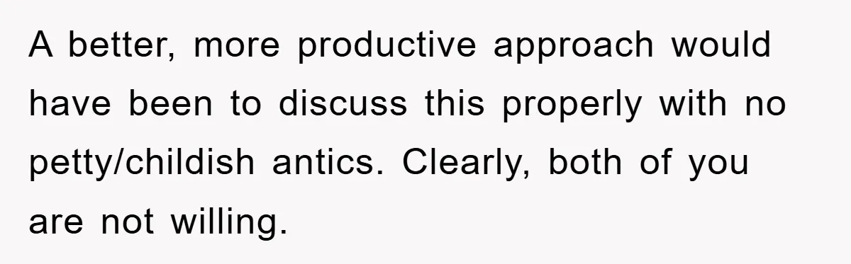 A better, more productive approach would have been to discuss this properly with no petty/childish antics. Clearly, both of you are not willing.