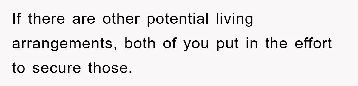 If there are other potential living arrangements, both of you put in the effort to secure those.