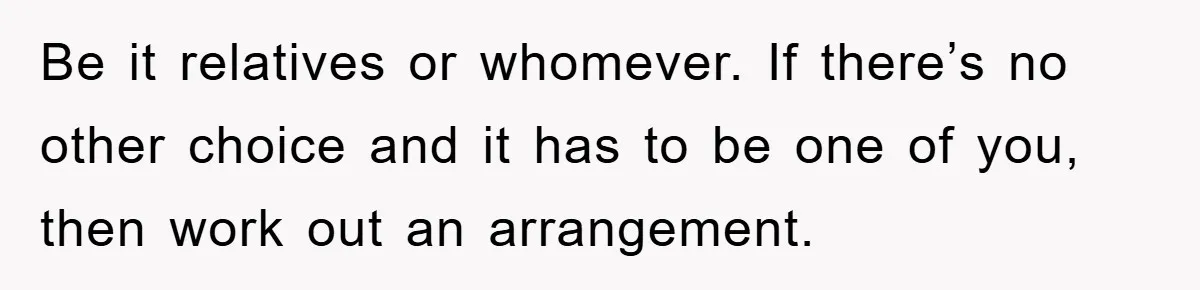 Be it relatives or whomever. If there’s no other choice and it has to be one of you, then work out an arrangement.