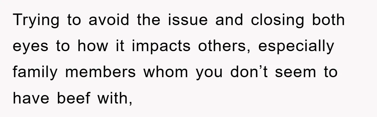 Trying to avoid the issue and closing both eyes to how it impacts others, especially family members whom you don’t seem to have beef with,