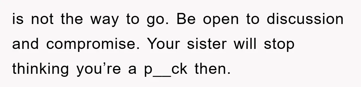is not the way to go. Be open to discussion and compromise. Your sister will stop thinking you’re a p__ck then.