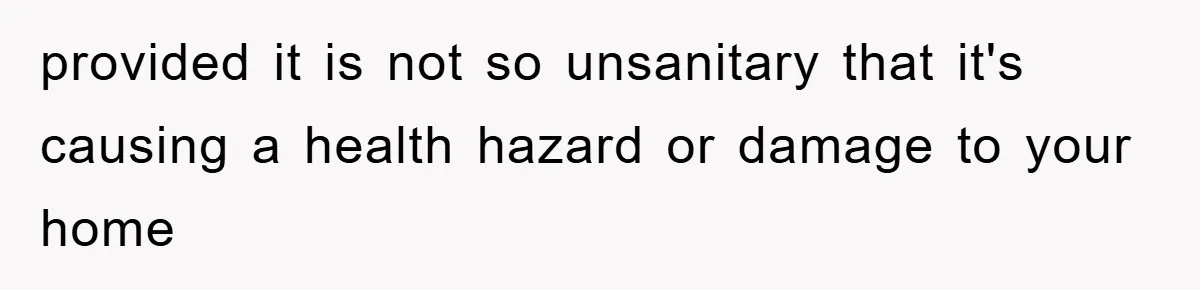 provided it is not so unsanitary that it's causing a health hazard or damage to your home
