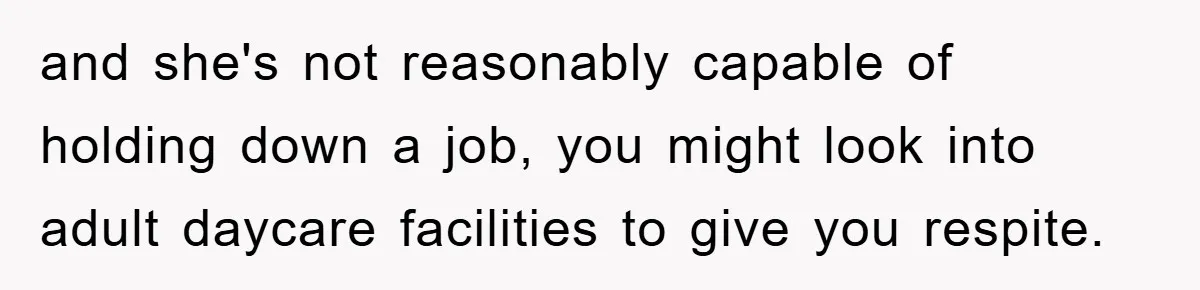 and she's not reasonably capable of holding down a job, you might look into adult daycare facilities to give you respite.