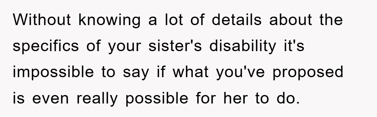 Without knowing a lot of details about the specifics of your sister's disability it's impossible to say if what you've proposed is even really possible for her to do.