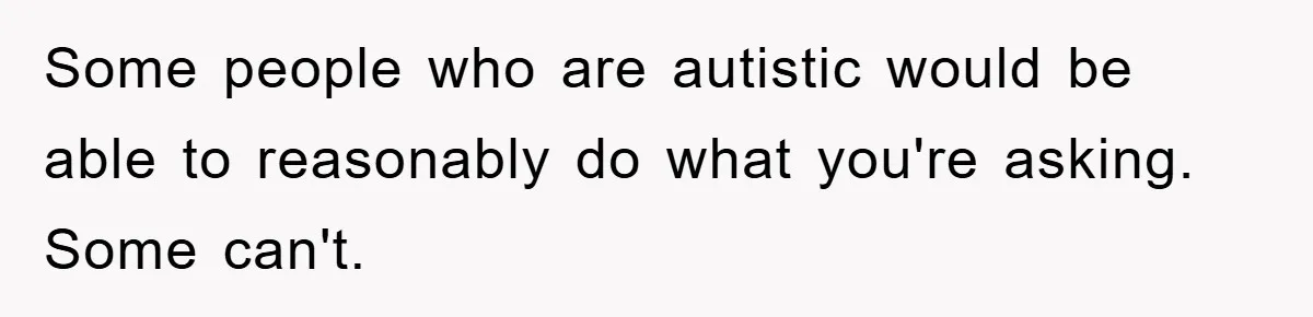 Some people who are autistic would be able to reasonably do what you're asking. Some can't.