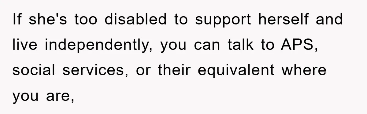 If she's too disabled to support herself and live independently, you can talk to APS, social services, or their equivalent where you are,