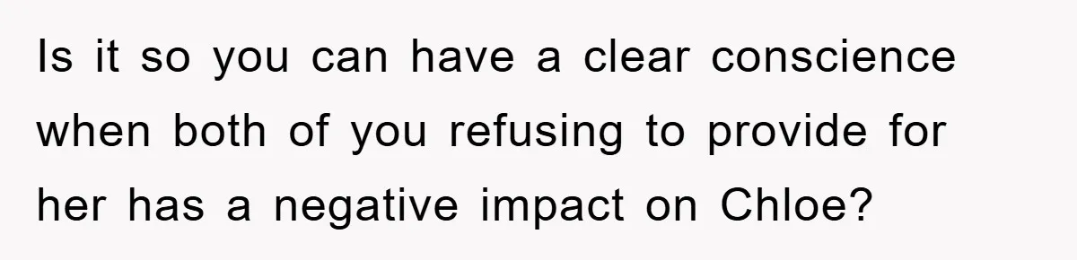 Is it so you can have a clear conscience when both of you refusing to provide for her has a negative impact on Chloe?