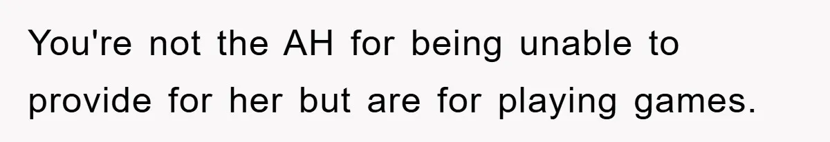 You're not the AH for being unable to provide for her but are for playing games.