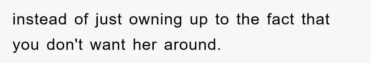 instead of just owning up to the fact that you don't want her around.