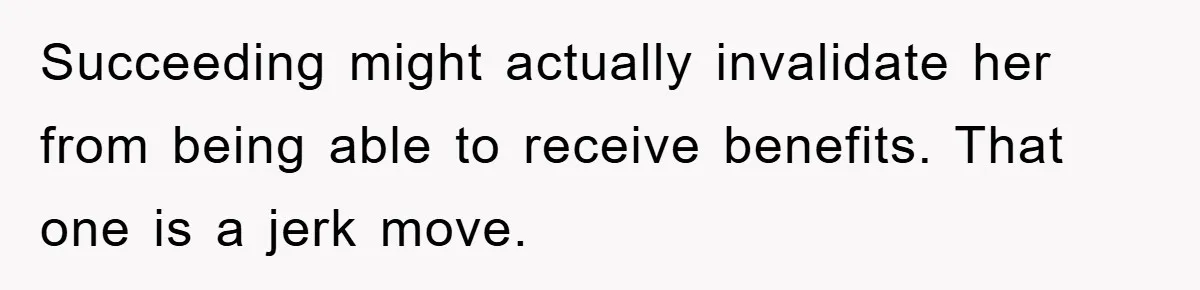 Succeeding might actually invalidate her from being able to receive benefits. That one is a jerk move.