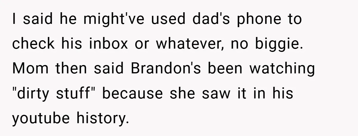 I said he might've used dad's phone to check his inbox or whatever, no biggie. Mom then said Brandon's been watching "dirty stuff" because she saw it in his youtube...