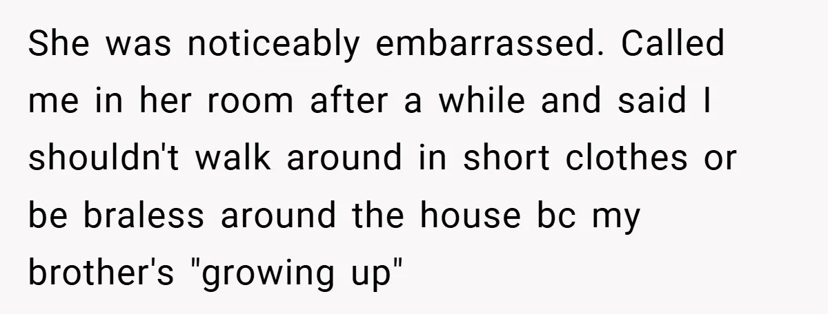 She was noticeably embarrassed. Called me in her room after a while and said I shouldn't walk around in short clothes or be braless around the house bc my brother's...