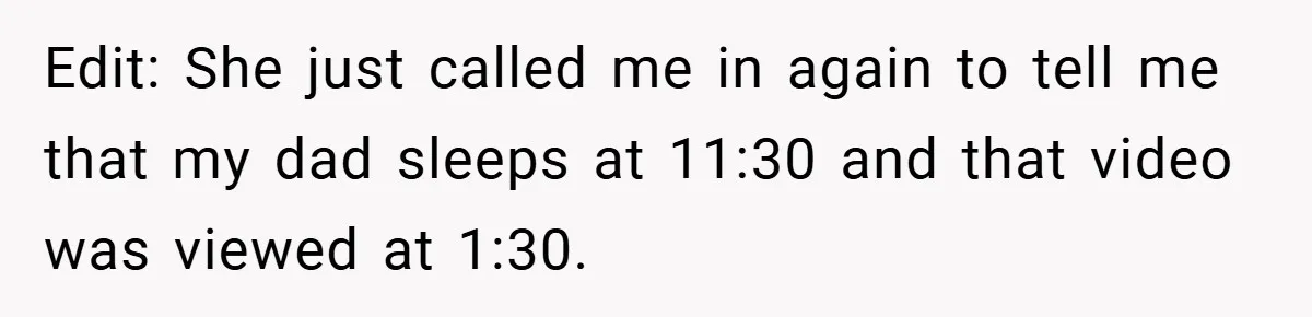 Edit: She just called me in again to tell me that my dad sleeps at 11:30 and that video was viewed at 1:30.