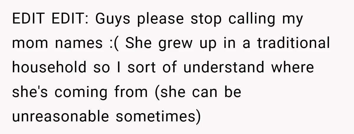 EDIT EDIT: Guys please stop calling my mom names :( She grew up in a traditional household so I sort of understand where she's coming from (she can be unreasonable...