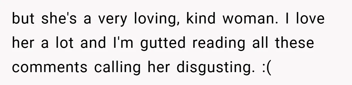 but she's a very loving, kind woman. I love her a lot and I'm gutted reading all these comments calling her disgusting. :(
