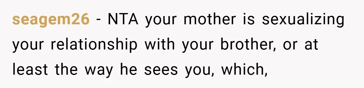 seagem26 − NTA your mother is sexualizing your relationship with your brother, or at least the way he sees you, which,