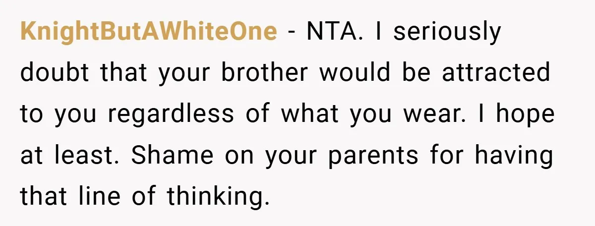 KnightButAWhiteOne − NTA. I seriously doubt that your brother would be attracted to you regardless of what you wear. I hope at least. Shame on your parents for having that...