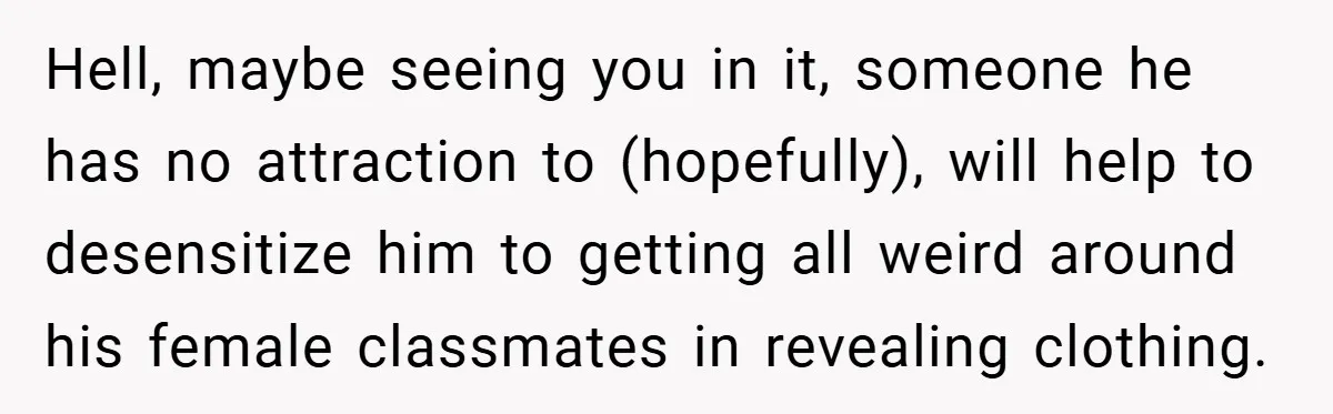 Hell, maybe seeing you in it, someone he has no attraction to (hopefully), will help to desensitize him to getting all weird around his female classmates in revealing clothing.