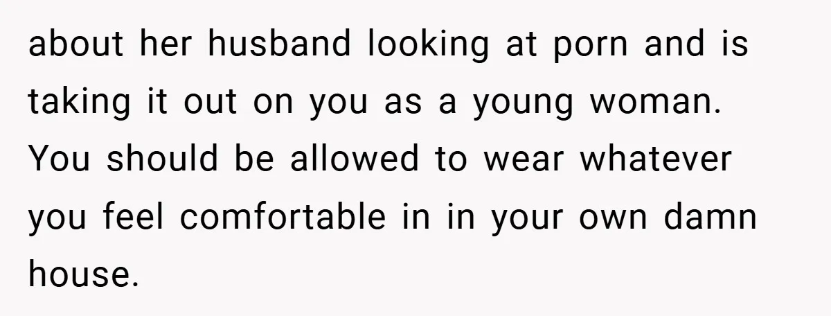 about her husband looking at porn and is taking it out on you as a young woman. You should be allowed to wear whatever you feel comfortable in in your...