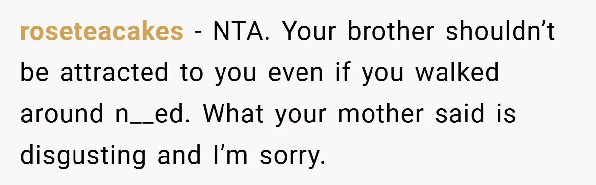 roseteacakes − NTA. Your brother shouldn’t be attracted to you even if you walked around n__ed. What your mother said is disgusting and I’m sorry.