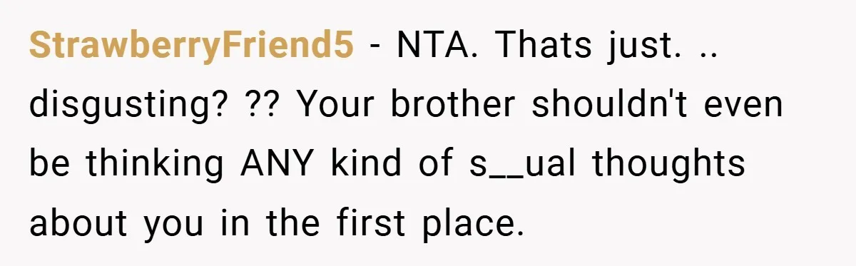 StrawberryFriend5 − NTA. Thats just. .. disgusting? ?? Your brother shouldn't even be thinking ANY kind of s__ual thoughts about you in the first place.