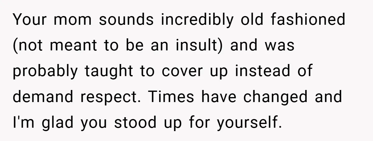 Your mom sounds incredibly old fashioned (not meant to be an insult) and was probably taught to cover up instead of demand respect. Times have changed and I'm glad you...
