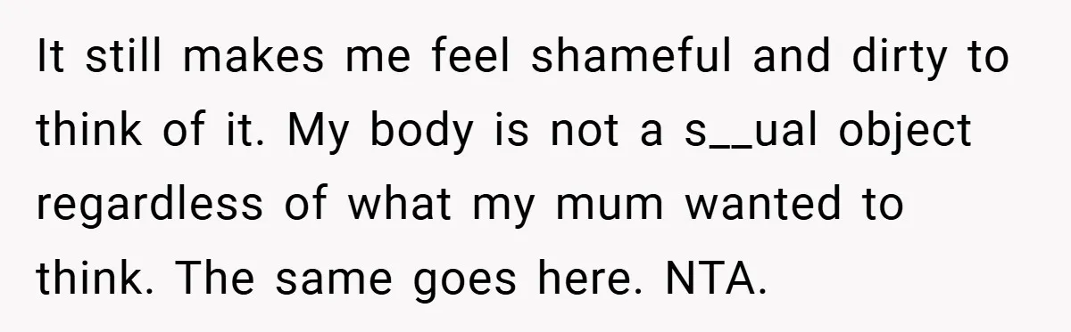 It still makes me feel shameful and dirty to think of it. My body is not a s__ual object regardless of what my mum wanted to think. The same goes...