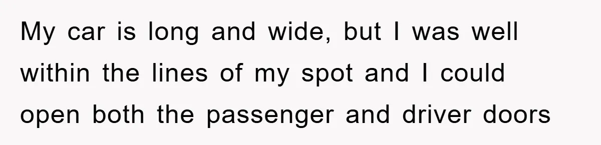 My car is long and wide, but I was well within the lines of my spot and I could open both the passenger and driver doors