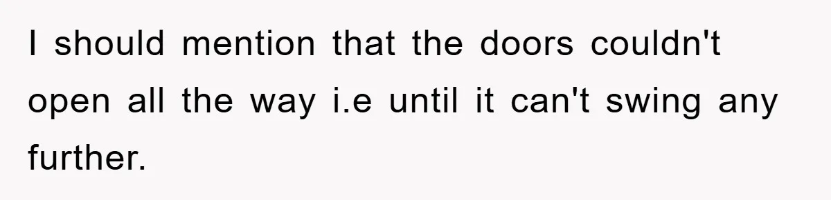 I should mention that the doors couldn't open all the way i.e until it can't swing any further.
