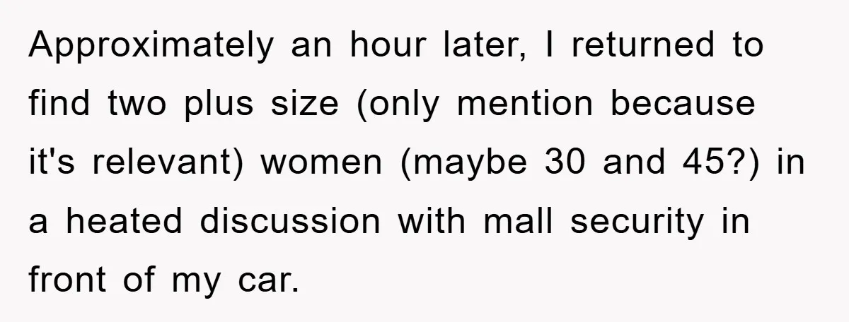 Approximately an hour later, I returned to find two plus size (only mention because it's relevant) women (maybe 30 and 45?) in a heated discussion with mall security in front...