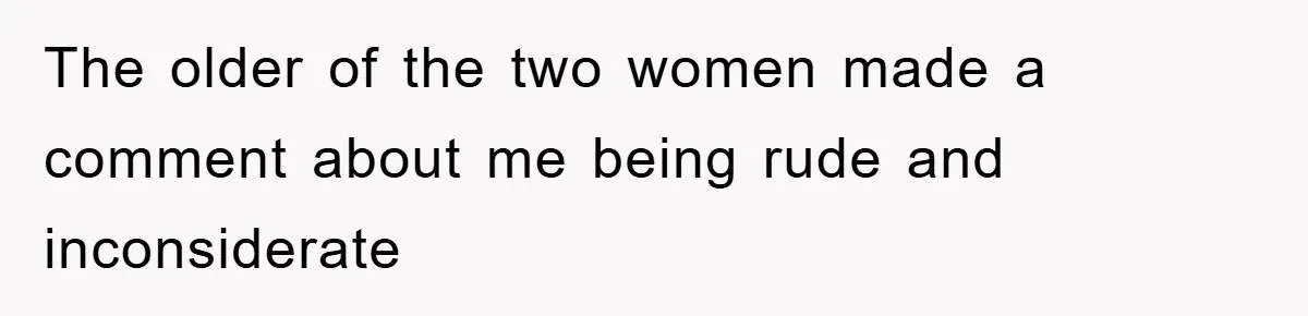 The older of the two women made a comment about me being rude and inconsiderate
