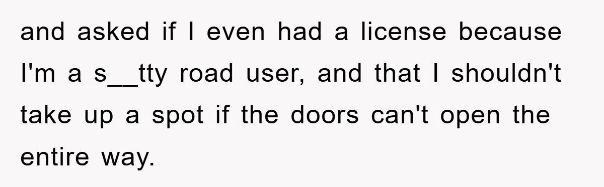 and asked if I even had a license because I'm a s__tty road user, and that I shouldn't take up a spot if the doors can't open the entire way.