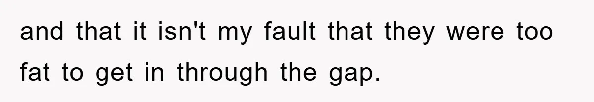 and that it isn't my fault that they were too fat to get in through the gap.
